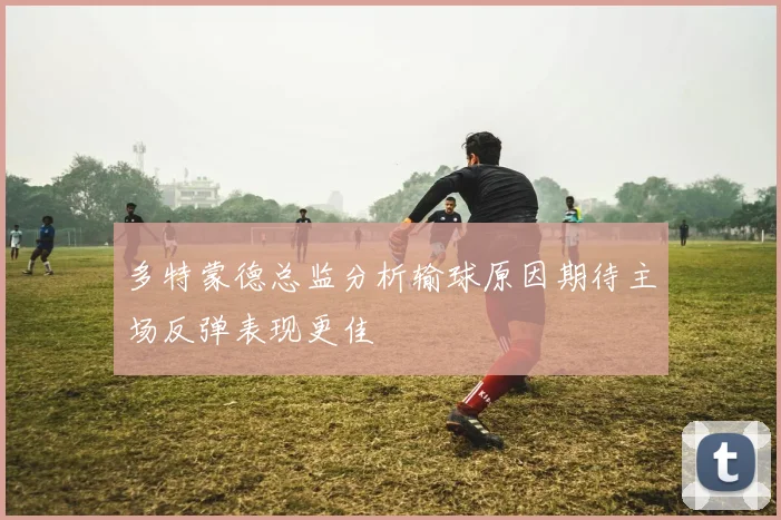 多特蒙德总监分析输球原因期待主场反弹表现更佳