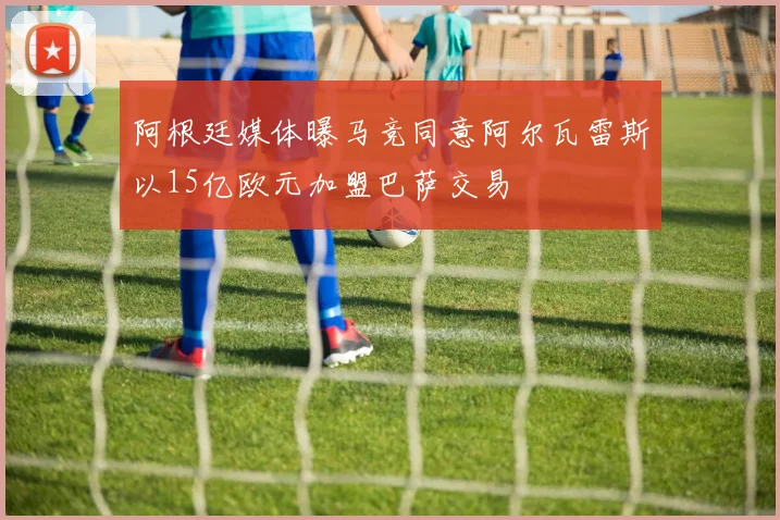 阿根廷媒体曝马竞同意阿尔瓦雷斯以15亿欧元加盟巴萨交易