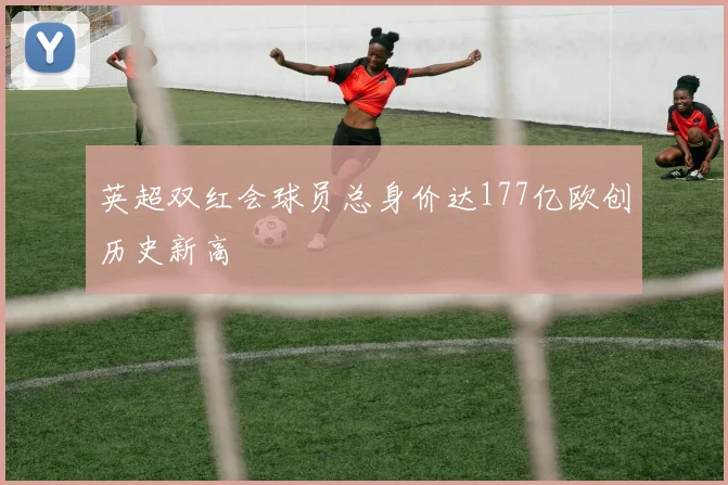 英超双红会球员总身价达177亿欧创历史新高