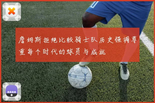詹姆斯拒绝比较骑士队历史强调尊重每个时代的球员与成就