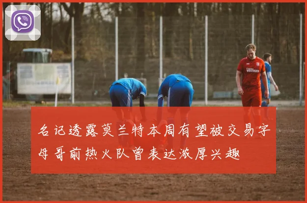 名记透露莫兰特本周有望被交易字母哥前热火队曾表达浓厚兴趣