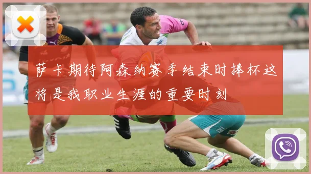 萨卡期待阿森纳赛季结束时捧杯这将是我职业生涯的重要时刻