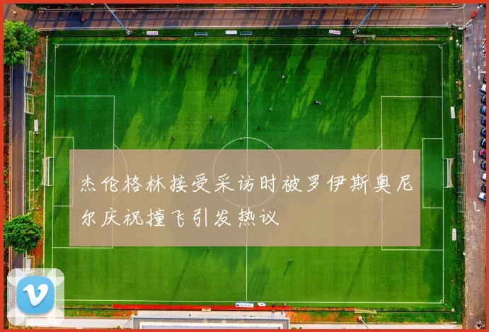 杰伦格林接受采访时被罗伊斯奥尼尔庆祝撞飞引发热议