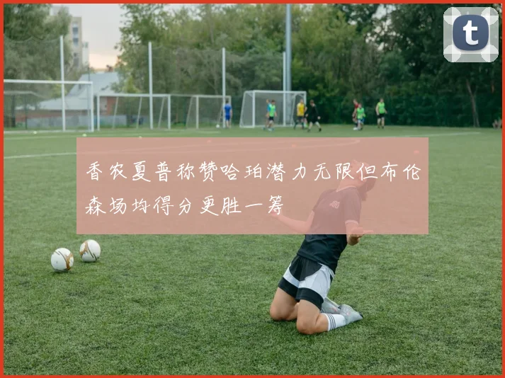 香农夏普称赞哈珀潜力无限但布伦森场均得分更胜一筹