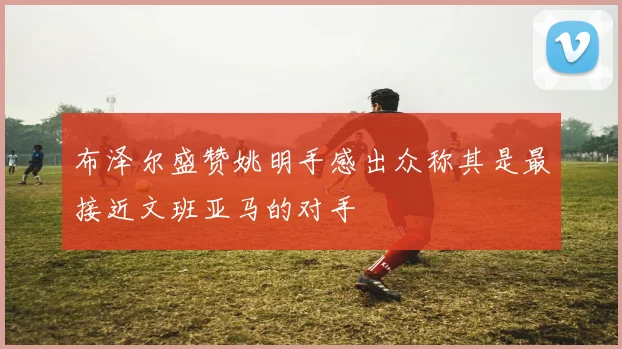 布泽尔盛赞姚明手感出众称其是最接近文班亚马的对手