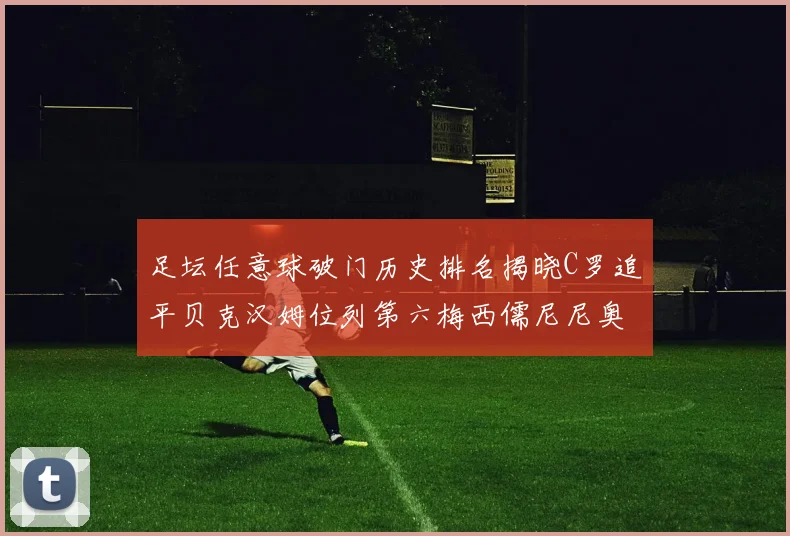 足坛任意球破门历史排名揭晓C罗追平贝克汉姆位列第六梅西儒尼尼奥称霸前两名