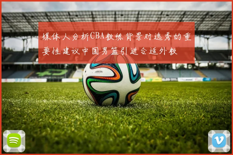 媒体人分析CBA教练背景对选秀的重要性建议中国男篮引进合适外教