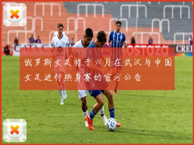 俄罗斯女足将于六月在武汉与中国女足进行热身赛的官方公告