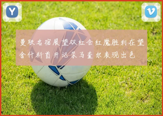 曼联名宿展望双红会红魔胜利在望舍什科首开记录马奎尔表现出色