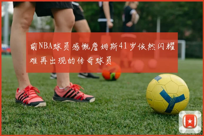 前NBA球员感慨詹姆斯41岁依然闪耀难再出现的传奇球员
