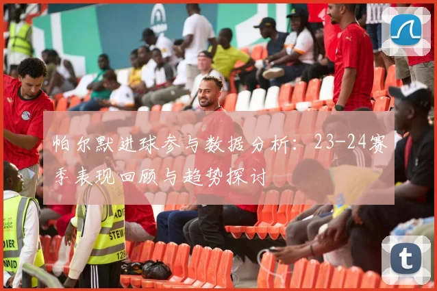 帕尔默进球参与数据分析：23-24赛季表现回顾与趋势探讨